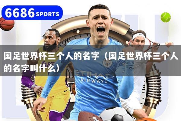 国足世界杯三个人的名字（国足世界杯三个人的名字叫什么）