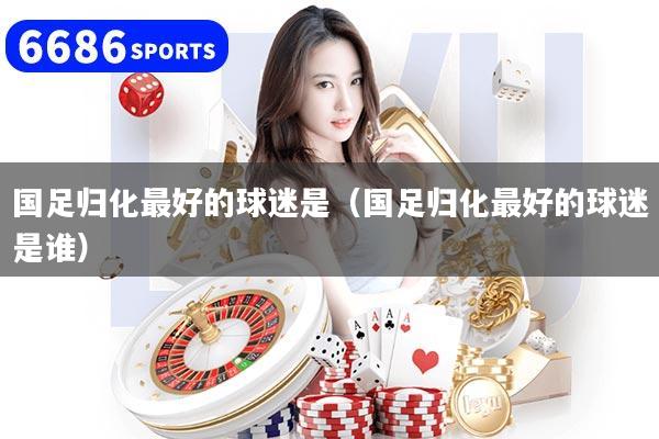 国足归化最好的球迷是（国足归化最好的球迷是谁）